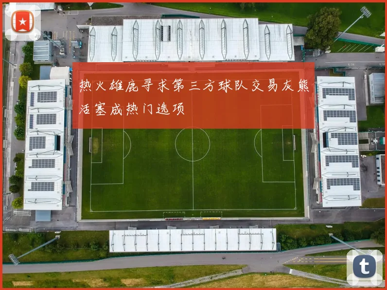热火雄鹿寻求第三方球队交易灰熊活塞成热门选项