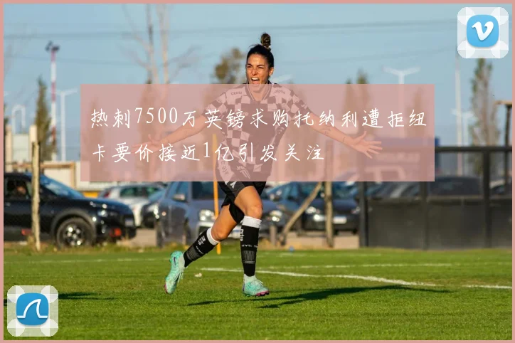 热刺7500万英镑求购托纳利遭拒纽卡要价接近1亿引发关注