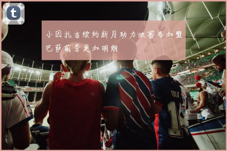 小因扎吉续约新月助力坎塞洛加盟巴萨前景更加明朗