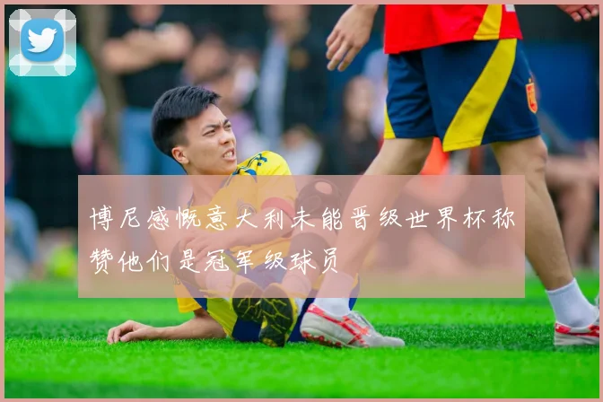 博尼感慨意大利未能晋级世界杯称赞他们是冠军级球员