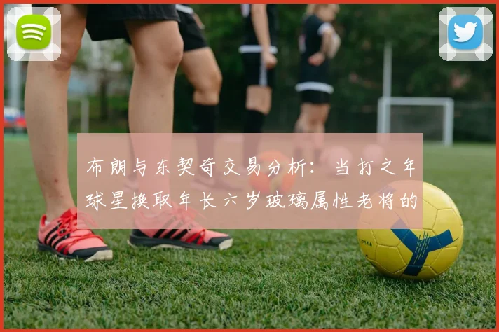 布朗与东契奇交易分析：当打之年球星换取年长六岁玻璃属性老将的利弊探讨