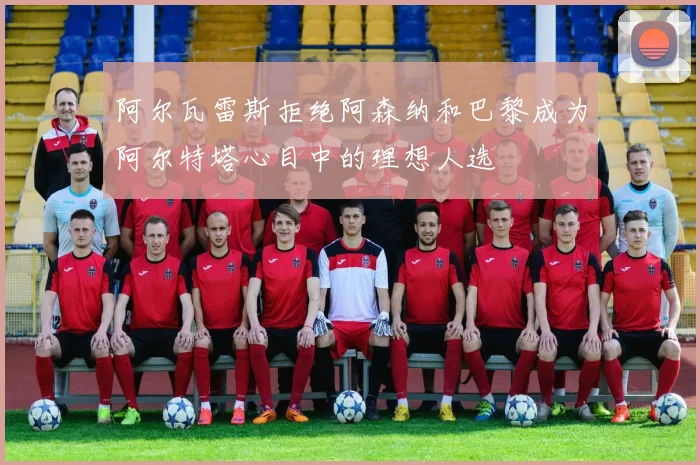阿尔瓦雷斯拒绝阿森纳和巴黎成为阿尔特塔心目中的理想人选