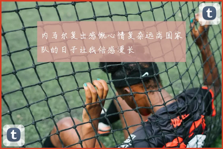 内马尔复出感慨心情复杂远离国家队的日子让我倍感漫长