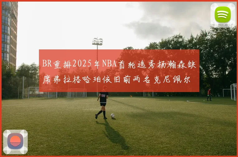 BR重排2025年NBA首轮选秀杨瀚森缺席弗拉格哈珀依旧前两名克尼佩尔锁定探花位