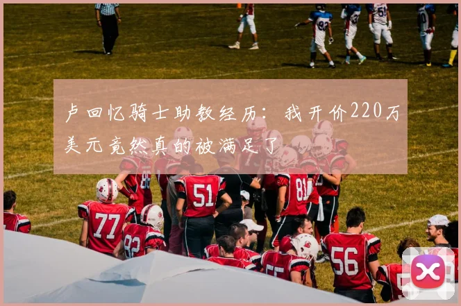 卢回忆骑士助教经历：我开价220万美元竟然真的被满足了