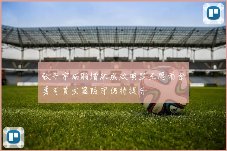 张子宇减脂增肌成效明显王思雨余勇可贾女篮防守仍待提升