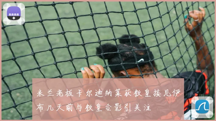 米兰老板卡尔迪纳莱获教皇接见伊布几天前与教皇合影引关注