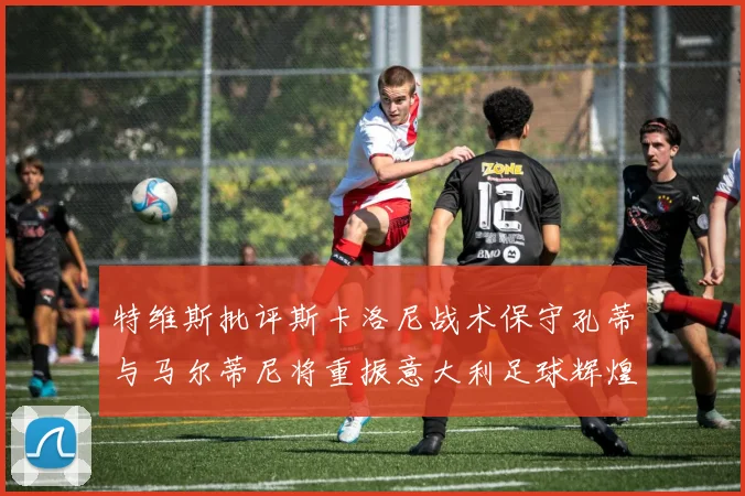 特维斯批评斯卡洛尼战术保守孔蒂与马尔蒂尼将重振意大利足球辉煌
