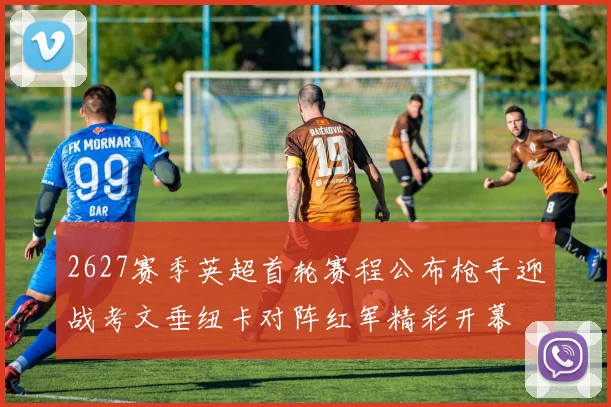 2627赛季英超首轮赛程公布枪手迎战考文垂纽卡对阵红军精彩开幕