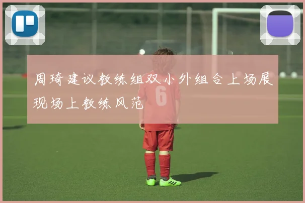 周琦建议教练组双小外组合上场展现场上教练风范