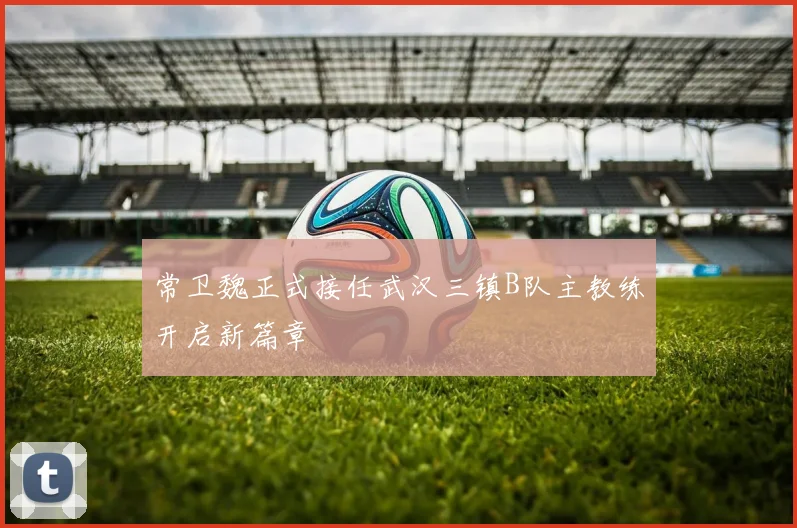 常卫魏正式接任武汉三镇B队主教练开启新篇章