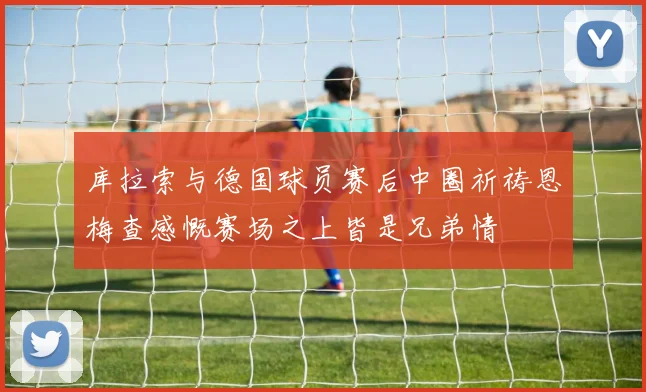 库拉索与德国球员赛后中圈祈祷恩梅查感慨赛场之上皆是兄弟情