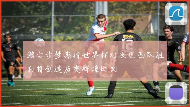 濑古步梦期待世界杯对决巴西队胜利将创造历史辉煌时刻
